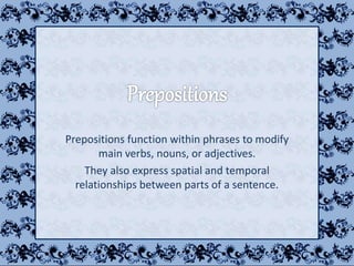 Prepositions function within phrases to modify
main verbs, nouns, or adjectives.
They also express spatial and temporal
relationships between parts of a sentence.
 