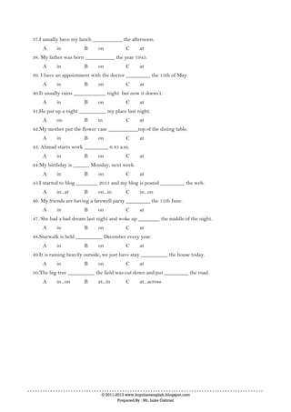 © 2011-2013 www.kopitiamenglish.blogspot.com
Prepared By : Mr. Luke Gabriel
37.I usually have my lunch ___________ the afternoon.
A in B on C at
38. My father was born ___________ the year 1945.
A in B on C at
39. I have an appointment with the doctor _________ the 15th of May.
A in B on C at
40.It usually rains ____________ night but now it doesn’t.
A in B on C at
41.He put up a night __________ my place last night.
A on B in C at
42.My mother put the flower vase ___________top of the dining table.
A in B on C at
43. Ahmad starts work _________ 6.45 a.m.
A in B on C at
44.My birthday is ______ Monday, next week.
A in B on C at
45.I started to blog ________ 2011 and my blog is posted _________ the web.
A in...at B on...in C in...on
46. My friends are having a farewell party _________ the 11th June.
A in B on C at
47. She had a bad dream last night and woke up ________ the middle of the night.
A in B on C at
48.Starwalk is held __________ December every year.
A in B on C at
49.It is raining heavily outside, we just have stay __________ the house today.
A in B on C at
50.The big tree __________ the field was cut down and put _________ the road.
A in...on B at...in C at...across
 
