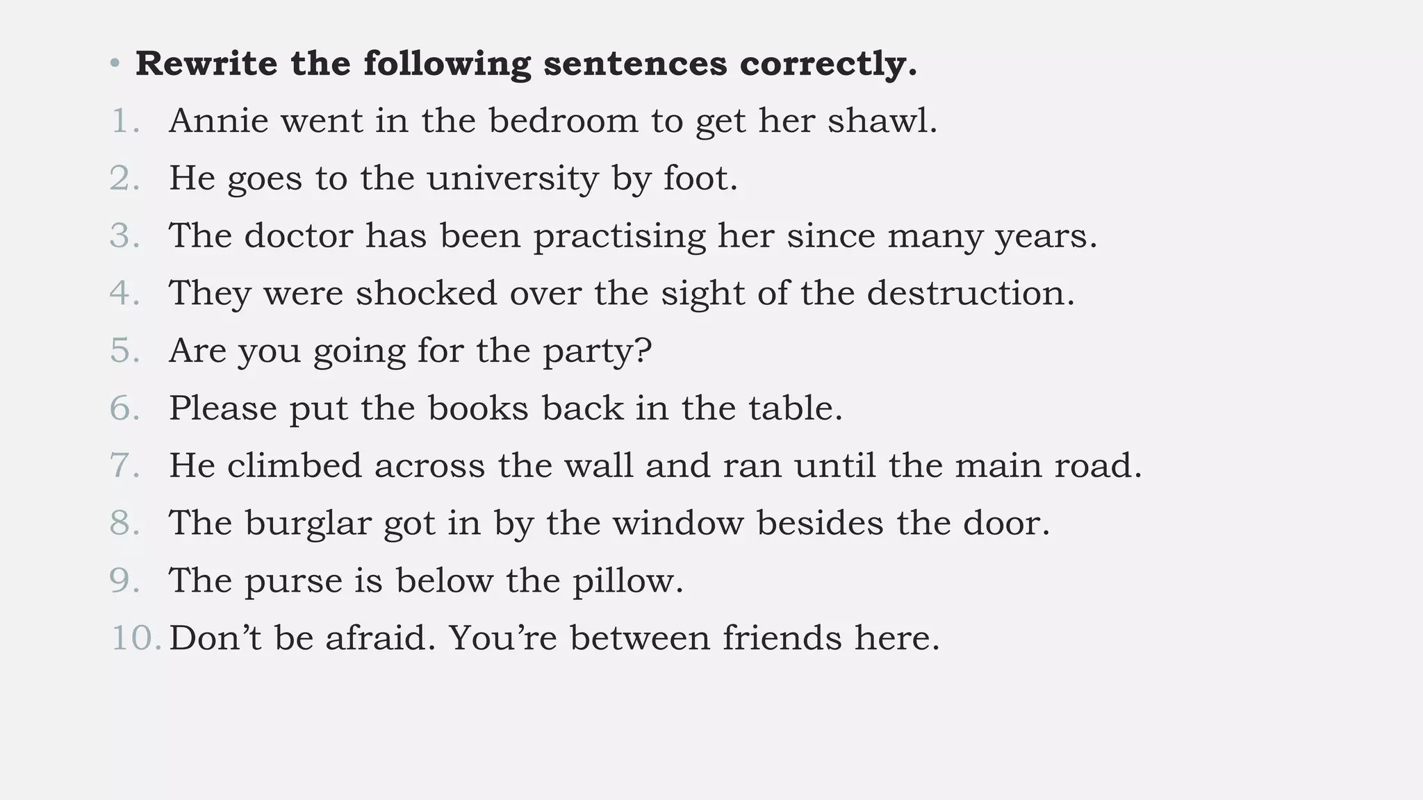 • Rewrite the following sentences correctly.
1. Annie went in the bedroom to get her shawl.
2. He goes to the university by foot.
3. The doctor has been practising her since many years.
4. They were shocked over the sight of the destruction.
5. Are you going for the party?
6. Please put the books back in the table.
7. He climbed across the wall and ran until the main road.
8. The burglar got in by the window besides the door.
9. The purse is below the pillow.
10.Don’t be afraid. You’re between friends here.
 
