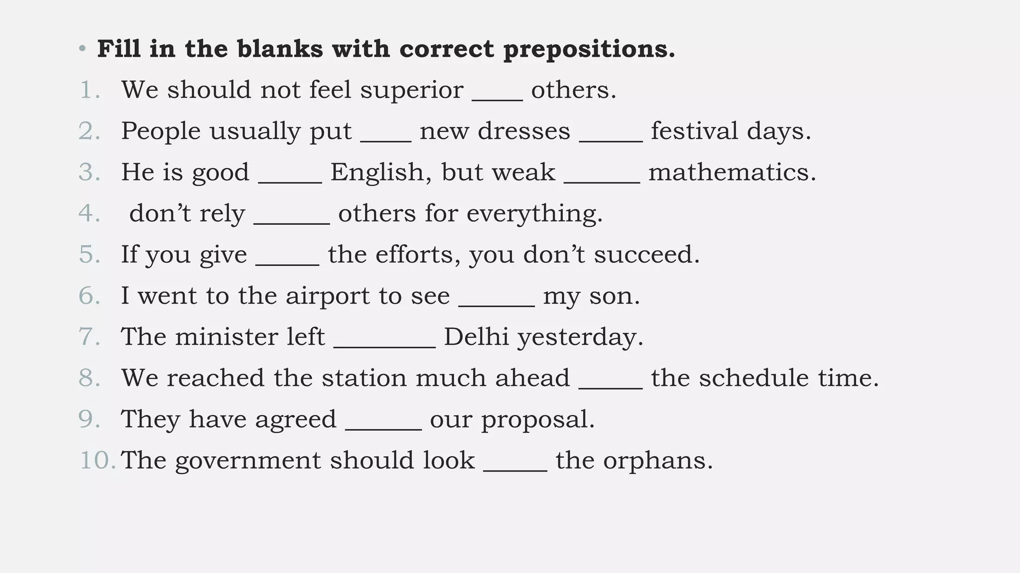 • Fill in the blanks with correct prepositions.
1. We should not feel superior ____ others.
2. People usually put ____ new dresses _____ festival days.
3. He is good _____ English, but weak ______ mathematics.
4. don’t rely ______ others for everything.
5. If you give _____ the efforts, you don’t succeed.
6. I went to the airport to see ______ my son.
7. The minister left ________ Delhi yesterday.
8. We reached the station much ahead _____ the schedule time.
9. They have agreed ______ our proposal.
10.The government should look _____ the orphans.
 