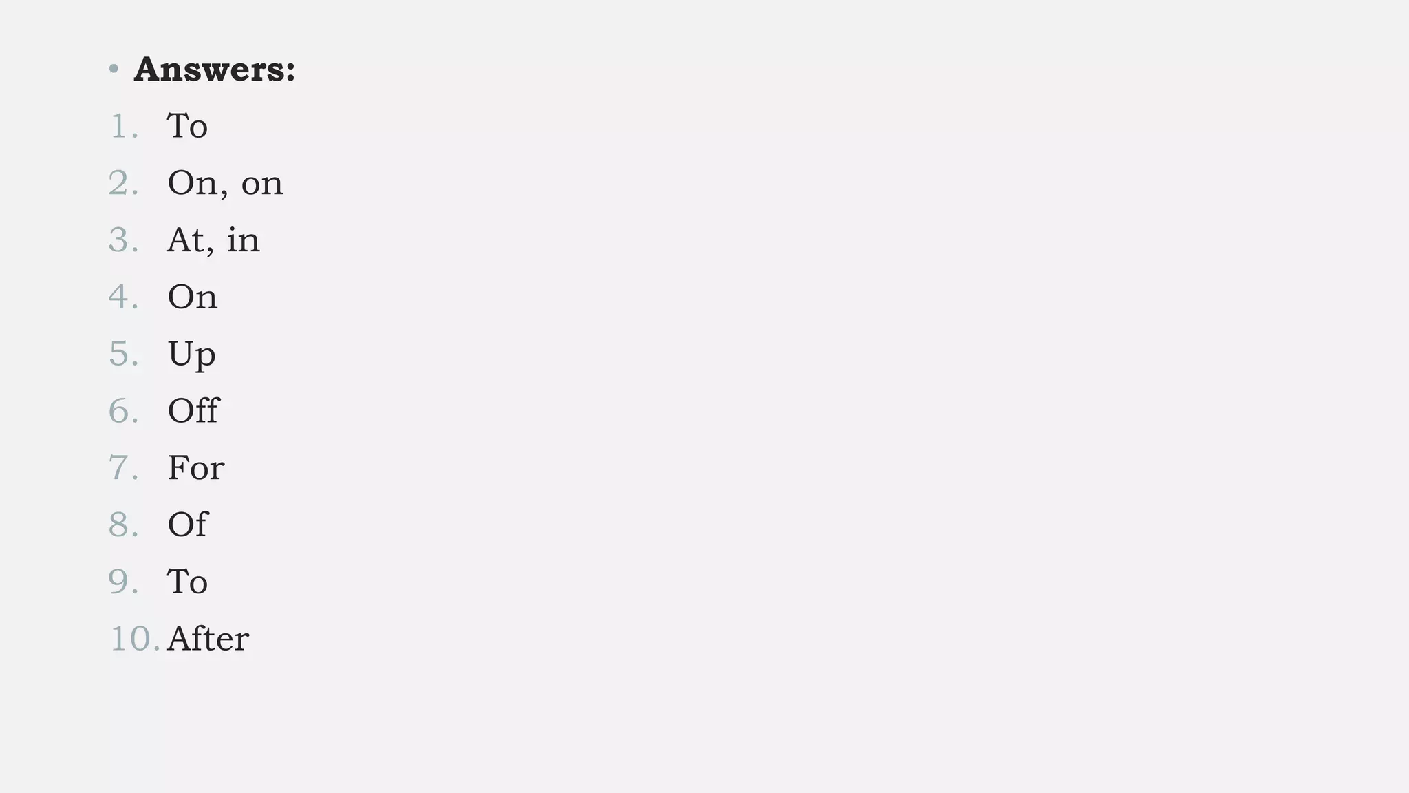 • Answers:
1. To
2. On, on
3. At, in
4. On
5. Up
6. Off
7. For
8. Of
9. To
10.After
 