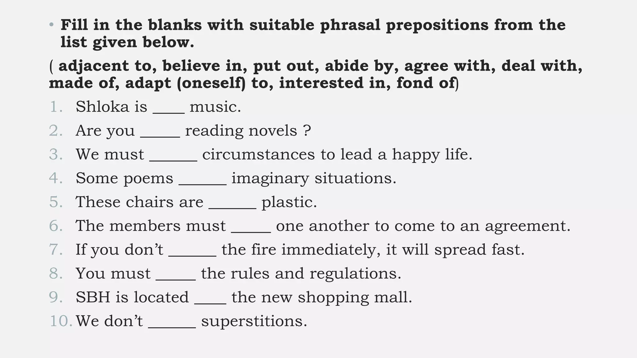 • Fill in the blanks with suitable phrasal prepositions from the
list given below.
( adjacent to, believe in, put out, abide by, agree with, deal with,
made of, adapt (oneself) to, interested in, fond of)
1. Shloka is ____ music.
2. Are you _____ reading novels ?
3. We must ______ circumstances to lead a happy life.
4. Some poems ______ imaginary situations.
5. These chairs are ______ plastic.
6. The members must _____ one another to come to an agreement.
7. If you don’t ______ the fire immediately, it will spread fast.
8. You must _____ the rules and regulations.
9. SBH is located ____ the new shopping mall.
10.We don’t ______ superstitions.
 