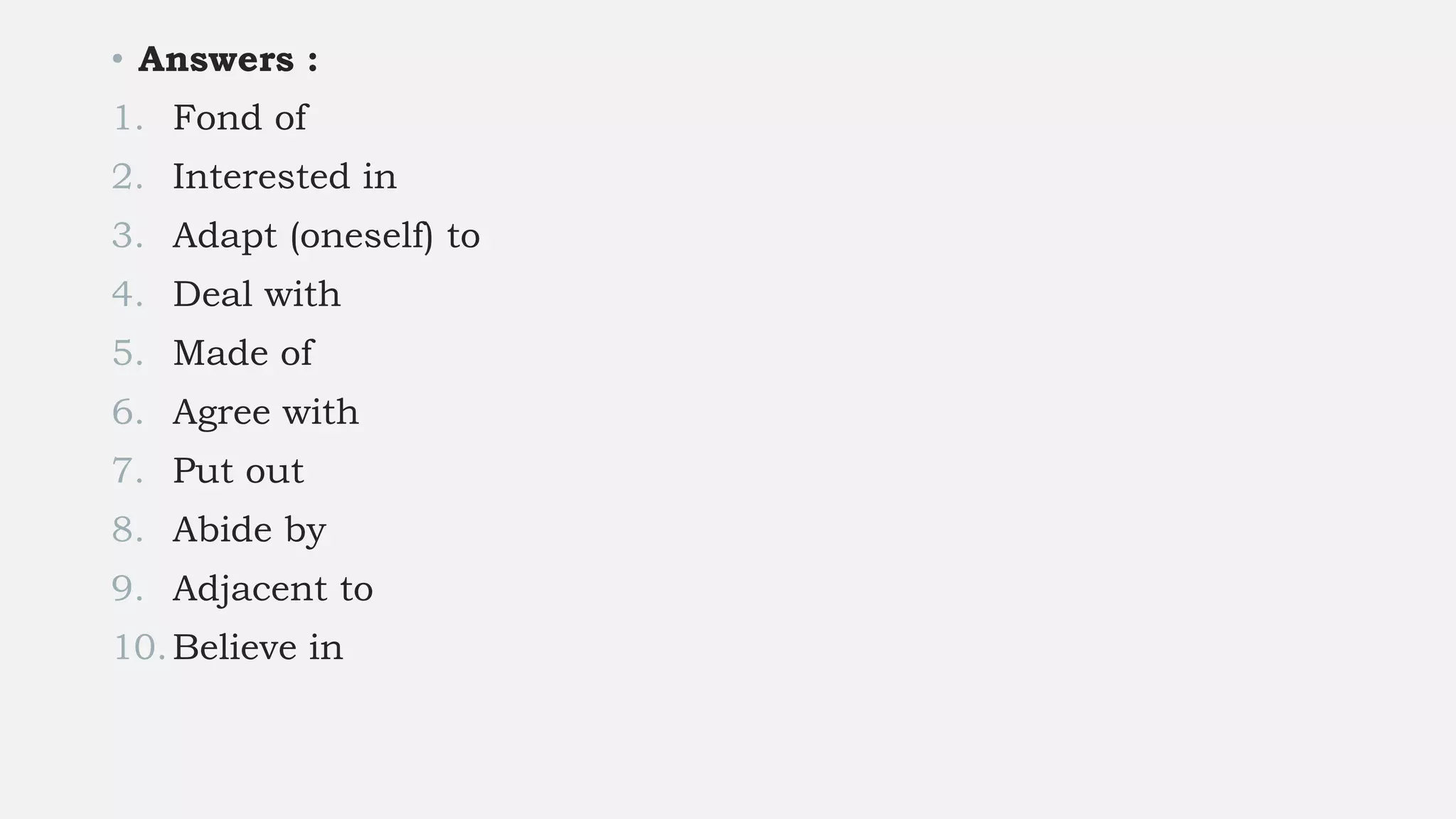 • Answers :
1. Fond of
2. Interested in
3. Adapt (oneself) to
4. Deal with
5. Made of
6. Agree with
7. Put out
8. Abide by
9. Adjacent to
10.Believe in
 