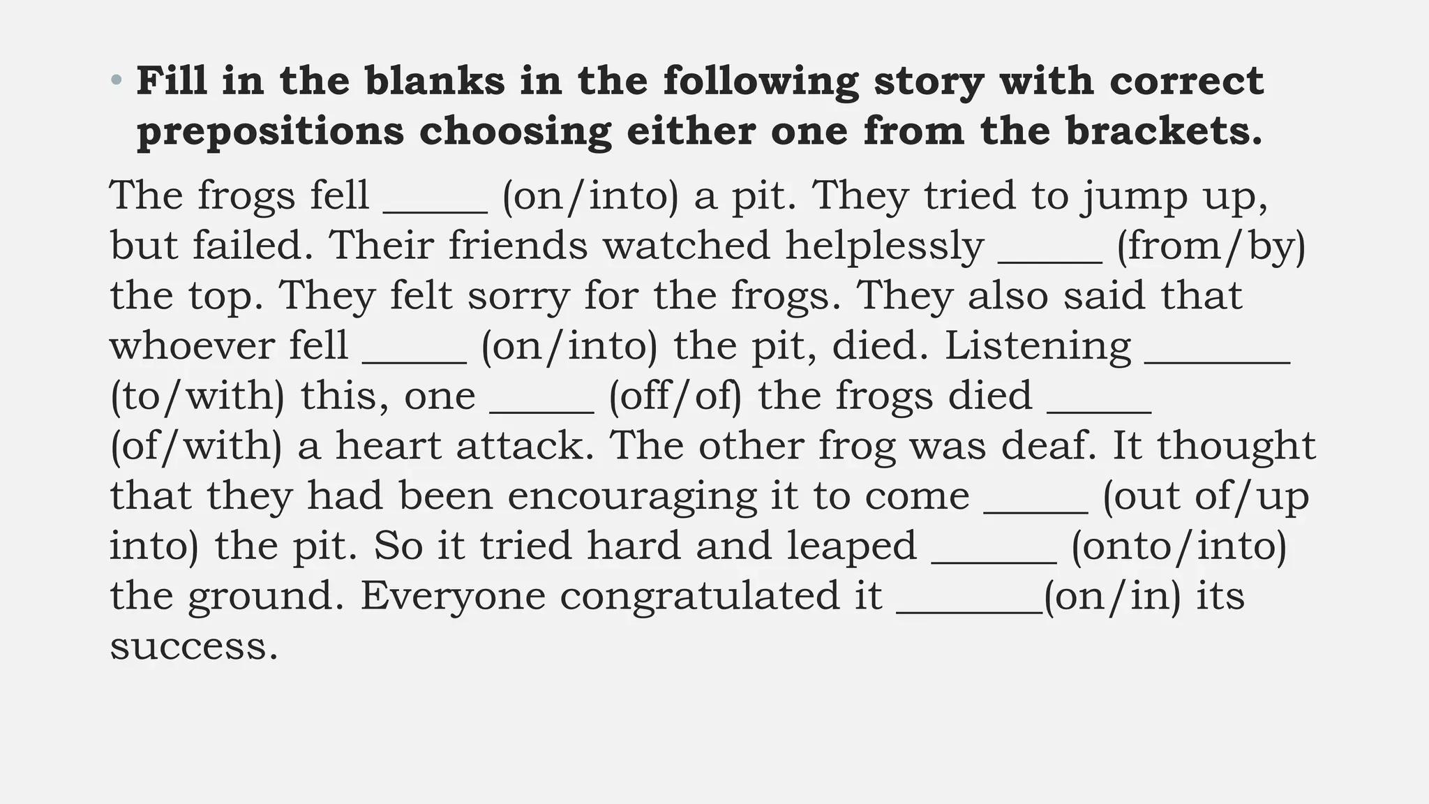 • Fill in the blanks in the following story with correct
prepositions choosing either one from the brackets.
The frogs fell _____ (on/into) a pit. They tried to jump up,
but failed. Their friends watched helplessly _____ (from/by)
the top. They felt sorry for the frogs. They also said that
whoever fell _____ (on/into) the pit, died. Listening _______
(to/with) this, one _____ (off/of) the frogs died _____
(of/with) a heart attack. The other frog was deaf. It thought
that they had been encouraging it to come _____ (out of/up
into) the pit. So it tried hard and leaped ______ (onto/into)
the ground. Everyone congratulated it _______(on/in) its
success.
 