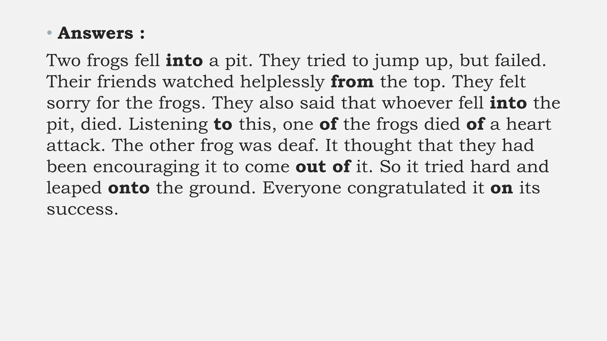 • Answers :
Two frogs fell into a pit. They tried to jump up, but failed.
Their friends watched helplessly from the top. They felt
sorry for the frogs. They also said that whoever fell into the
pit, died. Listening to this, one of the frogs died of a heart
attack. The other frog was deaf. It thought that they had
been encouraging it to come out of it. So it tried hard and
leaped onto the ground. Everyone congratulated it on its
success.
 