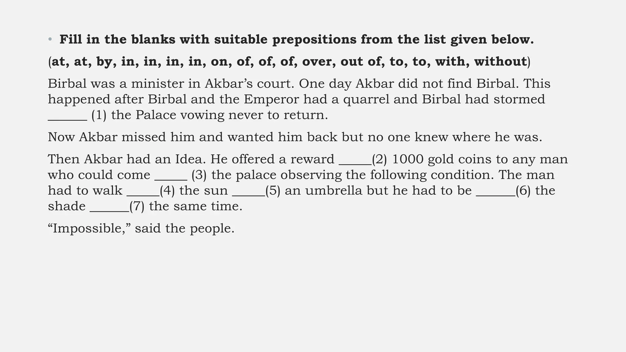 • Fill in the blanks with suitable prepositions from the list given below.
(at, at, by, in, in, in, in, on, of, of, of, over, out of, to, to, with, without)
Birbal was a minister in Akbar’s court. One day Akbar did not find Birbal. This
happened after Birbal and the Emperor had a quarrel and Birbal had stormed
______ (1) the Palace vowing never to return.
Now Akbar missed him and wanted him back but no one knew where he was.
Then Akbar had an Idea. He offered a reward _____(2) 1000 gold coins to any man
who could come _____ (3) the palace observing the following condition. The man
had to walk _____(4) the sun _____(5) an umbrella but he had to be ______(6) the
shade ______(7) the same time.
“Impossible,” said the people.
 