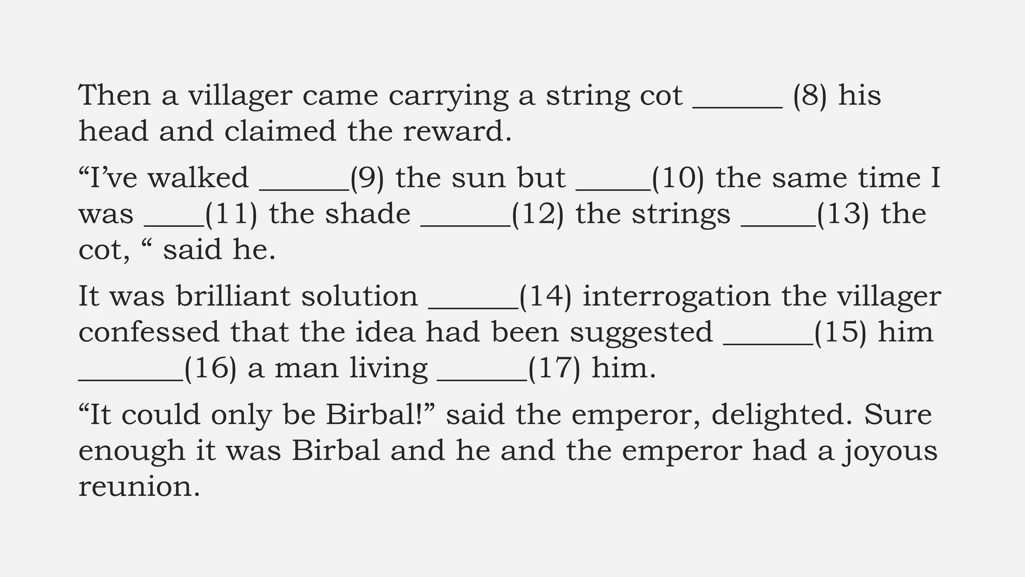 Then a villager came carrying a string cot ______ (8) his
head and claimed the reward.
“I’ve walked ______(9) the sun but _____(10) the same time I
was ____(11) the shade ______(12) the strings _____(13) the
cot, “ said he.
It was brilliant solution ______(14) interrogation the villager
confessed that the idea had been suggested ______(15) him
_______(16) a man living ______(17) him.
“It could only be Birbal!” said the emperor, delighted. Sure
enough it was Birbal and he and the emperor had a joyous
reunion.
 