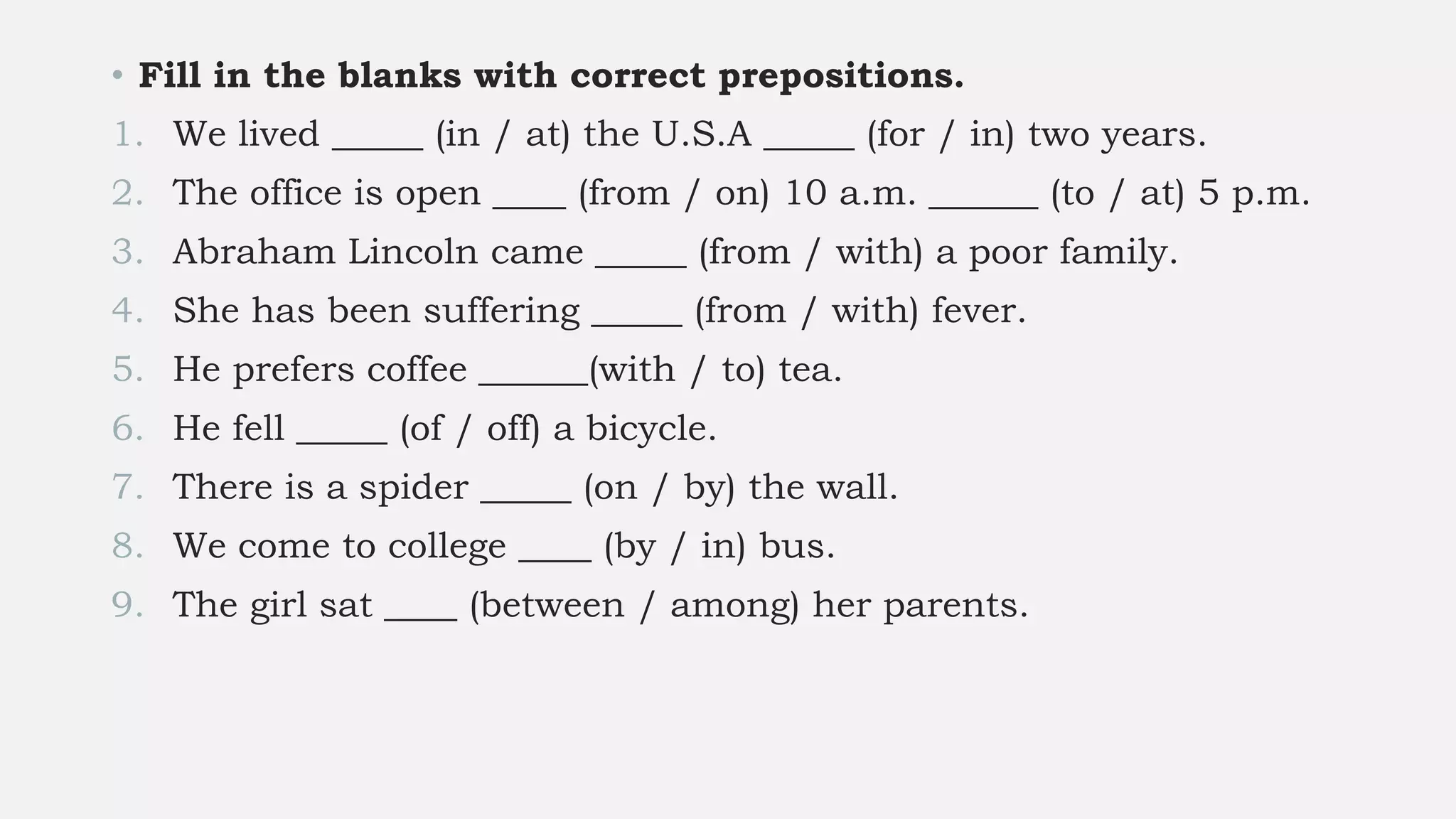 • Fill in the blanks with correct prepositions.
1. We lived _____ (in / at) the U.S.A _____ (for / in) two years.
2. The office is open ____ (from / on) 10 a.m. ______ (to / at) 5 p.m.
3. Abraham Lincoln came _____ (from / with) a poor family.
4. She has been suffering _____ (from / with) fever.
5. He prefers coffee ______(with / to) tea.
6. He fell _____ (of / off) a bicycle.
7. There is a spider _____ (on / by) the wall.
8. We come to college ____ (by / in) bus.
9. The girl sat ____ (between / among) her parents.
 