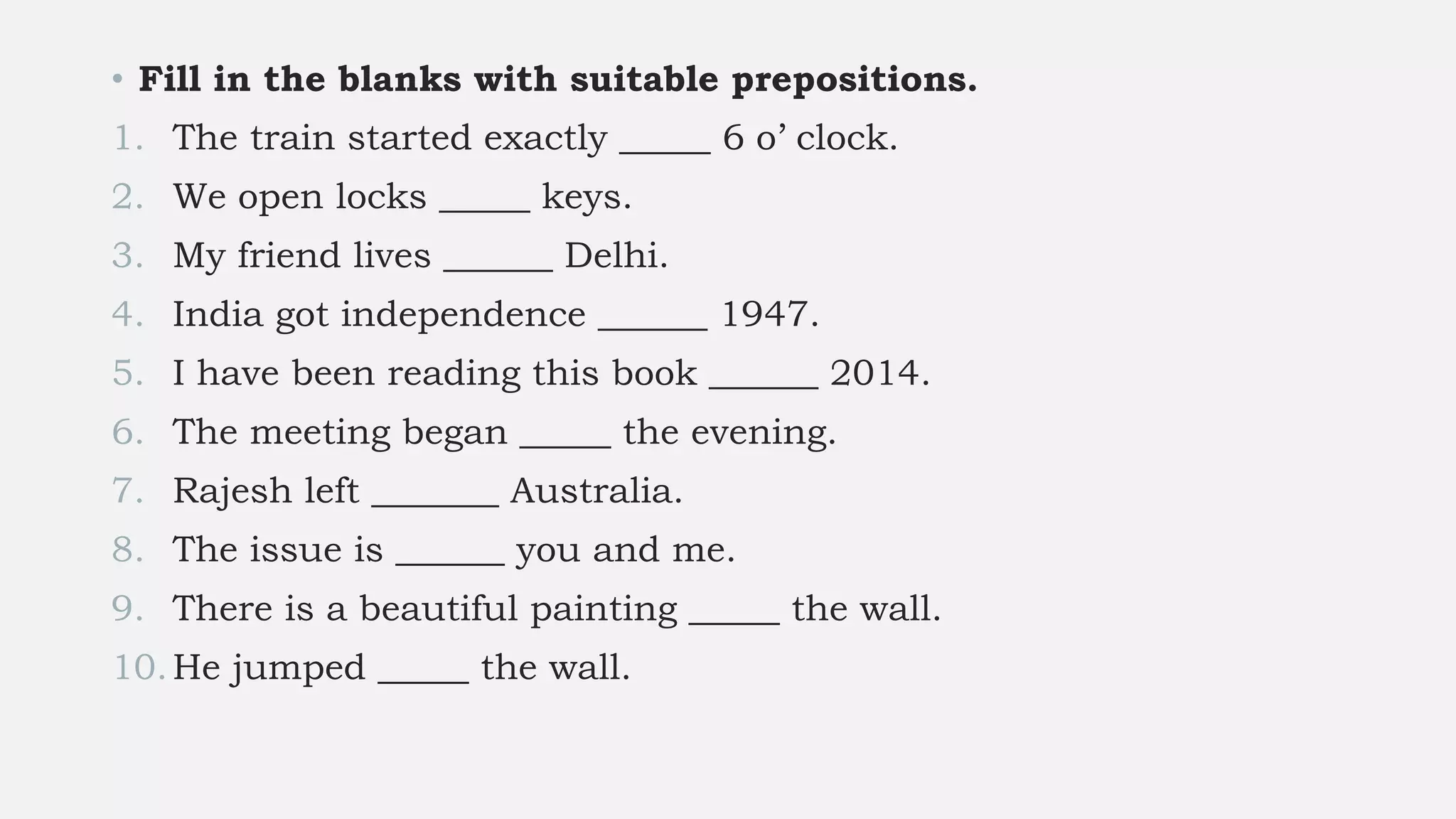 • Fill in the blanks with suitable prepositions.
1. The train started exactly _____ 6 o’ clock.
2. We open locks _____ keys.
3. My friend lives ______ Delhi.
4. India got independence ______ 1947.
5. I have been reading this book ______ 2014.
6. The meeting began _____ the evening.
7. Rajesh left _______ Australia.
8. The issue is ______ you and me.
9. There is a beautiful painting _____ the wall.
10.He jumped _____ the wall.
 