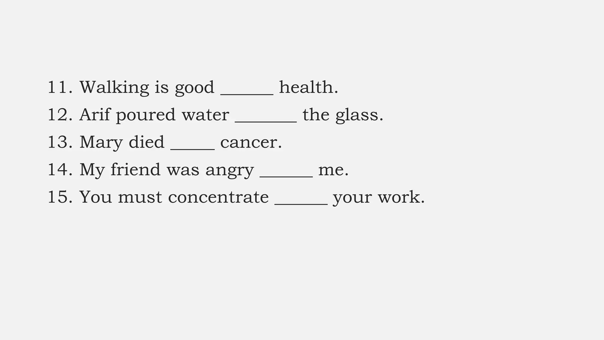 11. Walking is good ______ health.
12. Arif poured water _______ the glass.
13. Mary died _____ cancer.
14. My friend was angry ______ me.
15. You must concentrate ______ your work.
 