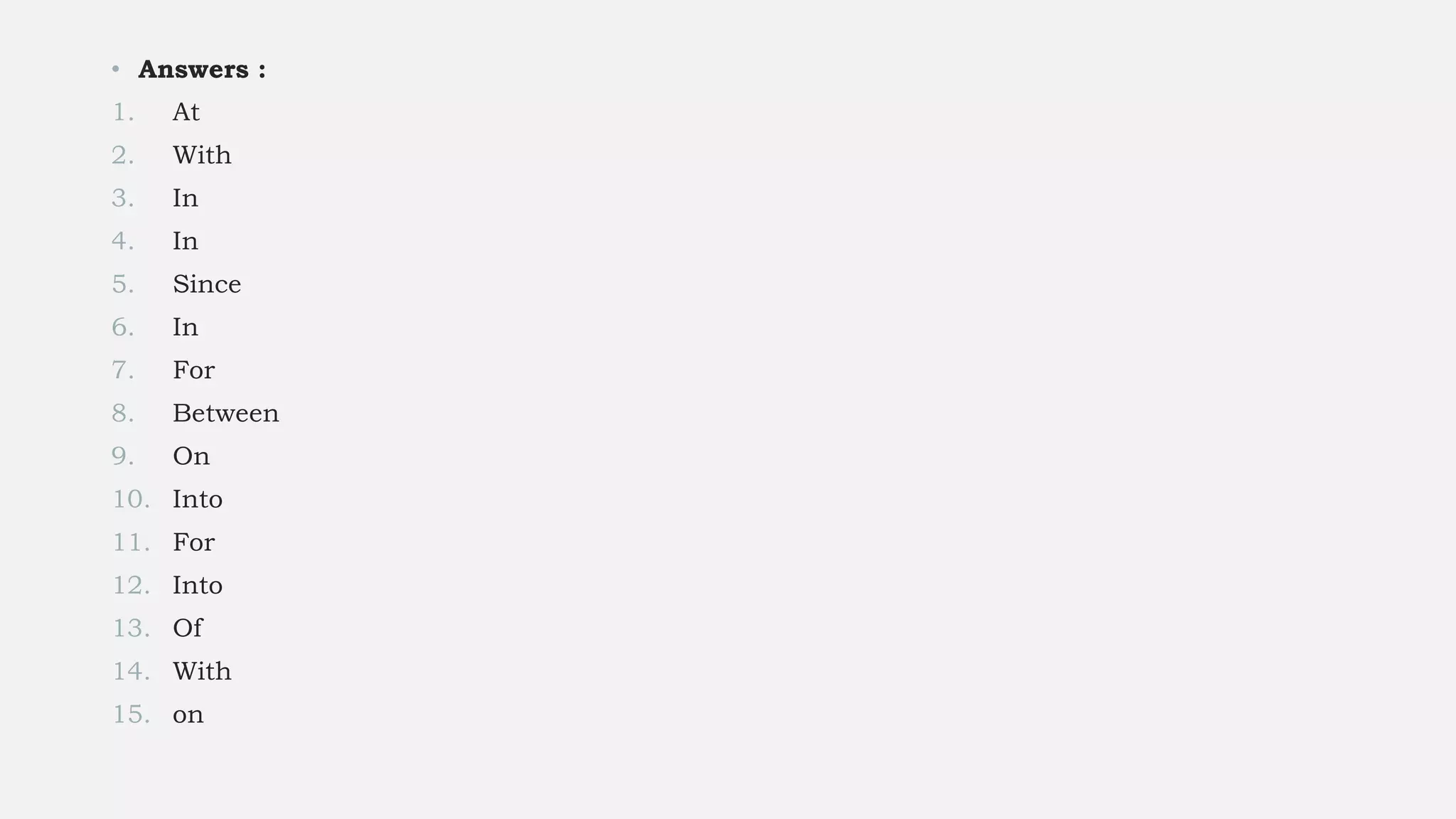 • Answers :
1. At
2. With
3. In
4. In
5. Since
6. In
7. For
8. Between
9. On
10. Into
11. For
12. Into
13. Of
14. With
15. on
 