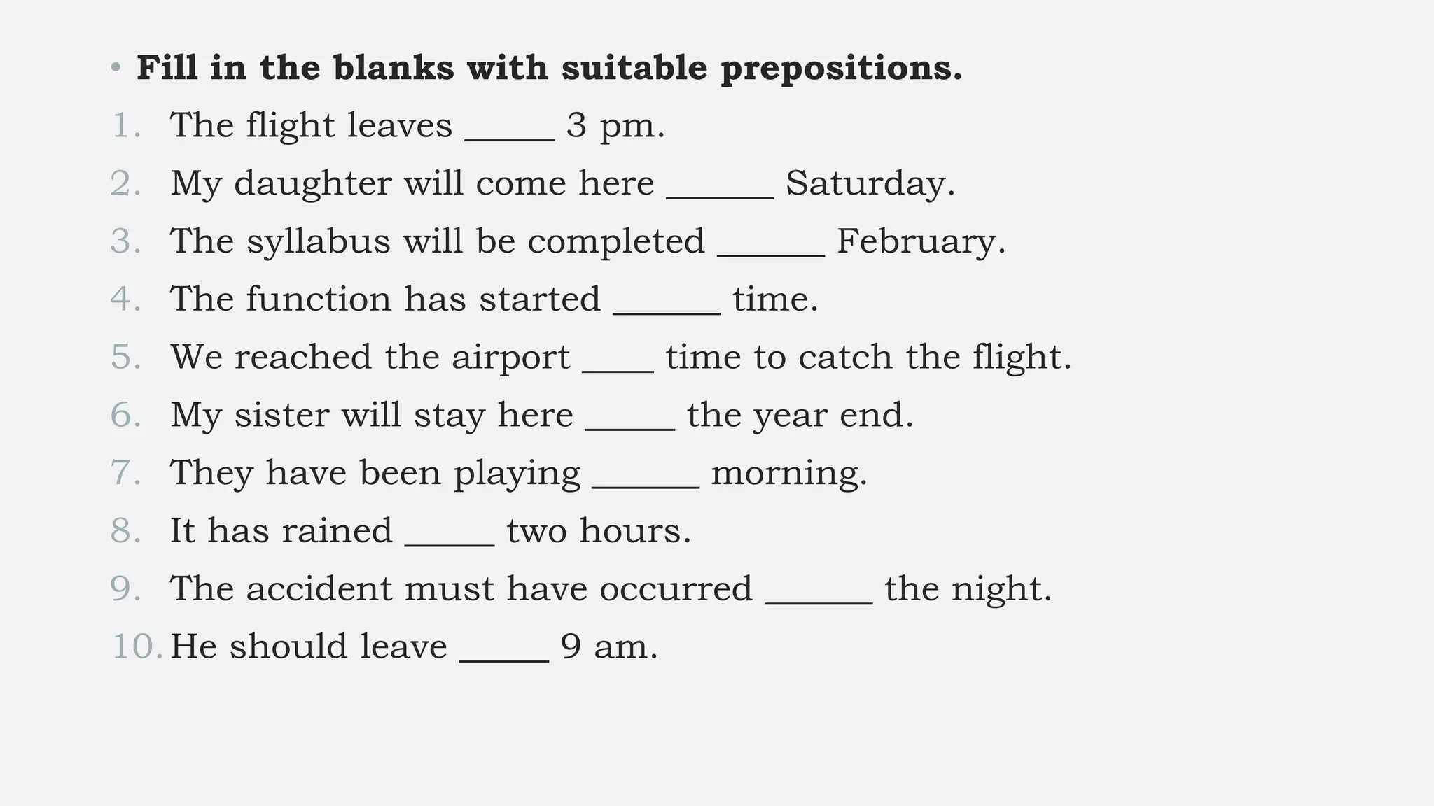 • Fill in the blanks with suitable prepositions.
1. The flight leaves _____ 3 pm.
2. My daughter will come here ______ Saturday.
3. The syllabus will be completed ______ February.
4. The function has started ______ time.
5. We reached the airport ____ time to catch the flight.
6. My sister will stay here _____ the year end.
7. They have been playing ______ morning.
8. It has rained _____ two hours.
9. The accident must have occurred ______ the night.
10.He should leave _____ 9 am.
 