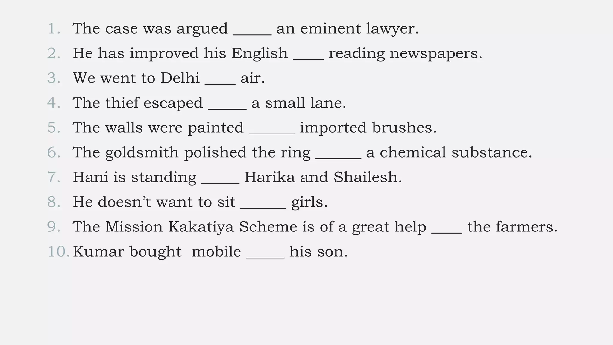 1. The case was argued _____ an eminent lawyer.
2. He has improved his English ____ reading newspapers.
3. We went to Delhi ____ air.
4. The thief escaped _____ a small lane.
5. The walls were painted ______ imported brushes.
6. The goldsmith polished the ring ______ a chemical substance.
7. Hani is standing _____ Harika and Shailesh.
8. He doesn’t want to sit ______ girls.
9. The Mission Kakatiya Scheme is of a great help ____ the farmers.
10.Kumar bought mobile _____ his son.
 