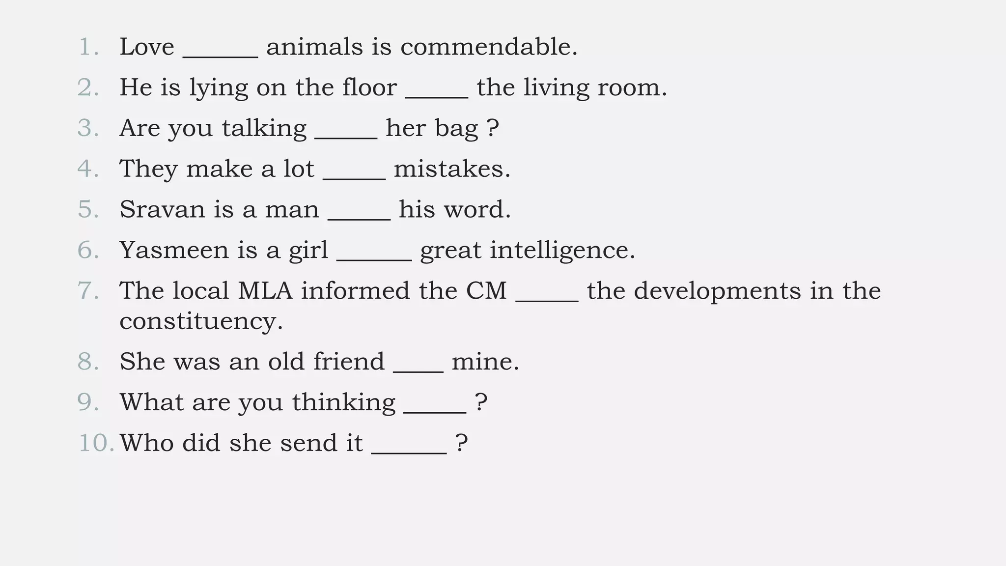 1. Love ______ animals is commendable.
2. He is lying on the floor _____ the living room.
3. Are you talking _____ her bag ?
4. They make a lot _____ mistakes.
5. Sravan is a man _____ his word.
6. Yasmeen is a girl ______ great intelligence.
7. The local MLA informed the CM _____ the developments in the
constituency.
8. She was an old friend ____ mine.
9. What are you thinking _____ ?
10.Who did she send it ______ ?
 