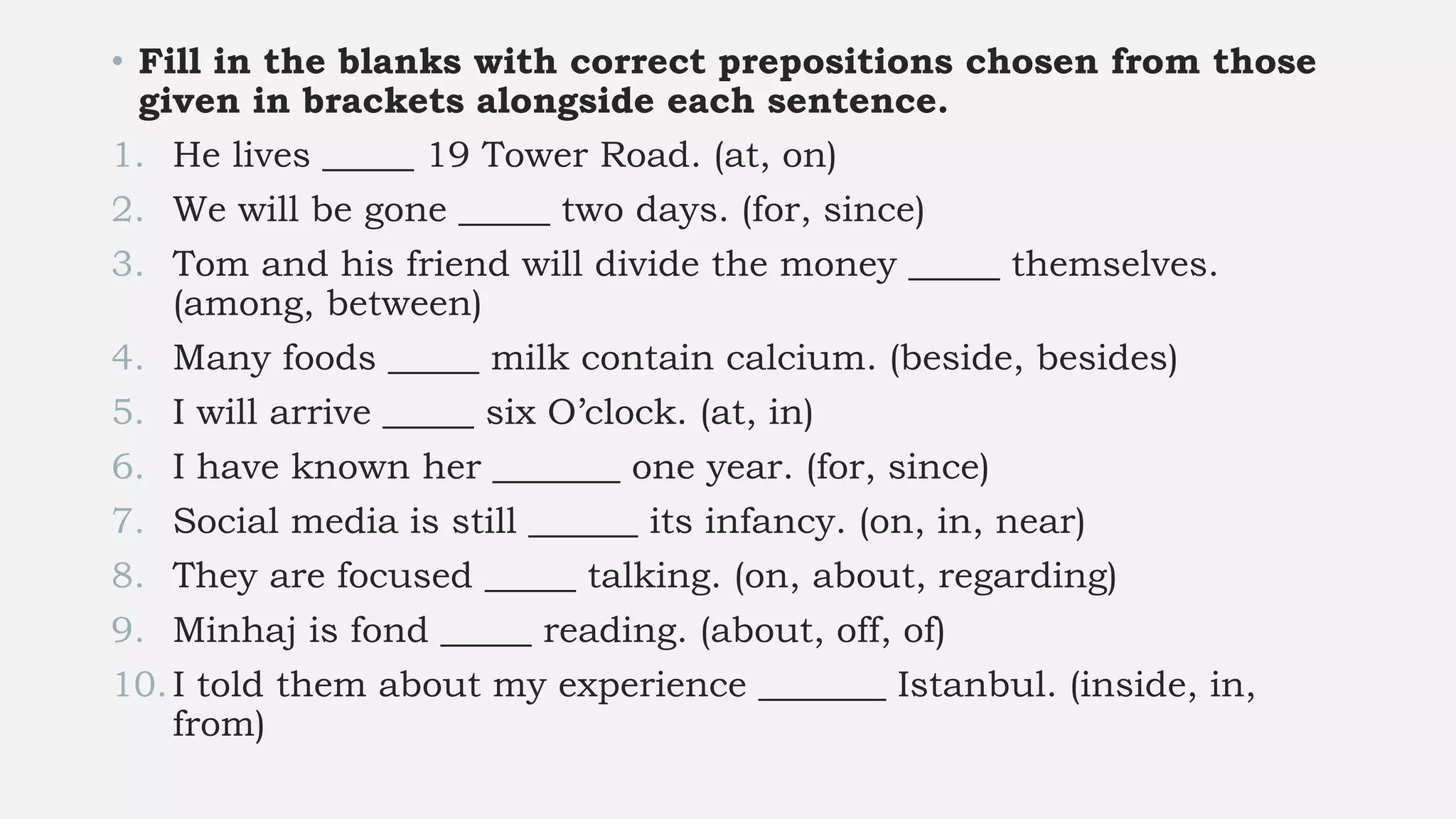 • Fill in the blanks with correct prepositions chosen from those
given in brackets alongside each sentence.
1. He lives _____ 19 Tower Road. (at, on)
2. We will be gone _____ two days. (for, since)
3. Tom and his friend will divide the money _____ themselves.
(among, between)
4. Many foods _____ milk contain calcium. (beside, besides)
5. I will arrive _____ six O’clock. (at, in)
6. I have known her _______ one year. (for, since)
7. Social media is still ______ its infancy. (on, in, near)
8. They are focused _____ talking. (on, about, regarding)
9. Minhaj is fond _____ reading. (about, off, of)
10.I told them about my experience _______ Istanbul. (inside, in,
from)
 