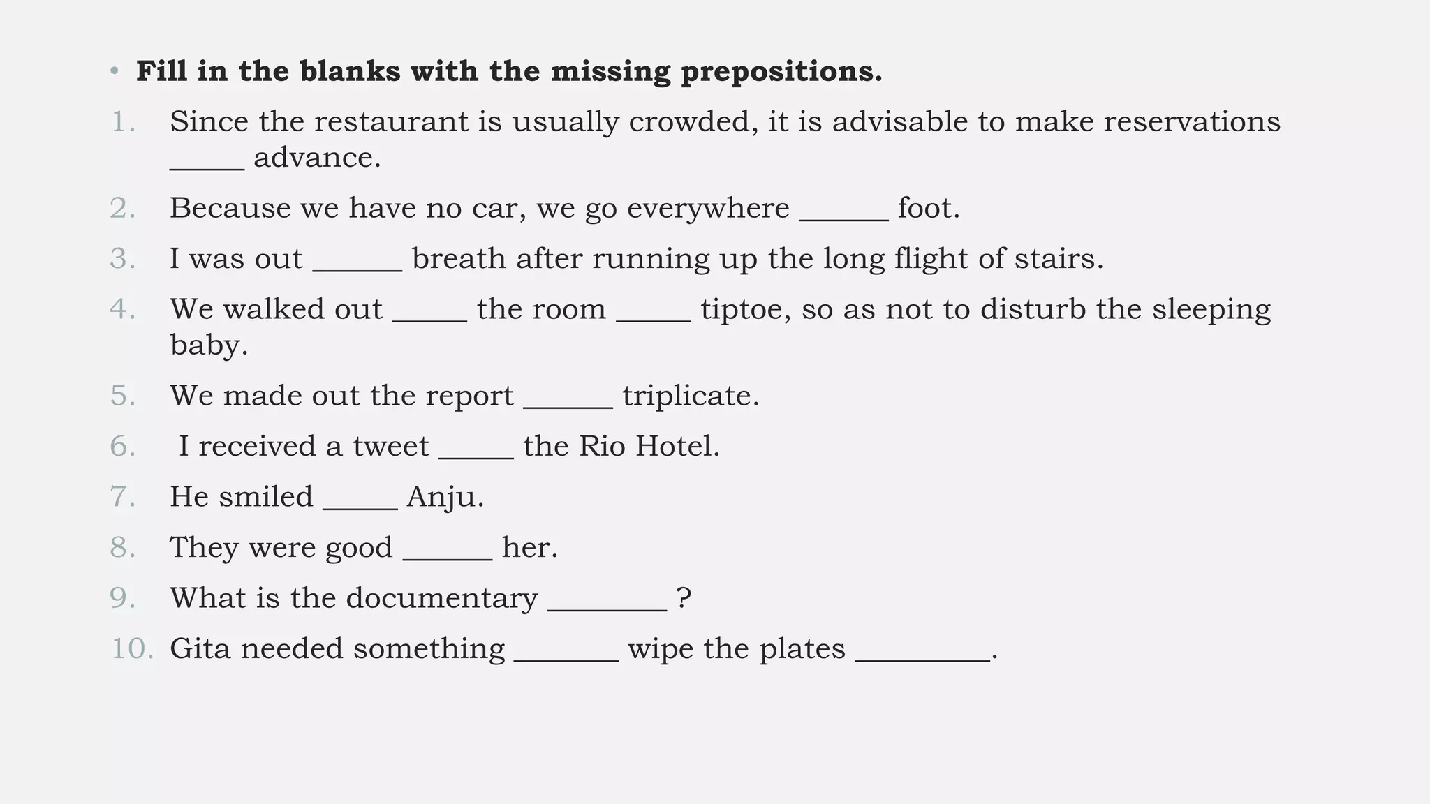 • Fill in the blanks with the missing prepositions.
1. Since the restaurant is usually crowded, it is advisable to make reservations
_____ advance.
2. Because we have no car, we go everywhere ______ foot.
3. I was out ______ breath after running up the long flight of stairs.
4. We walked out _____ the room _____ tiptoe, so as not to disturb the sleeping
baby.
5. We made out the report ______ triplicate.
6. I received a tweet _____ the Rio Hotel.
7. He smiled _____ Anju.
8. They were good ______ her.
9. What is the documentary ________ ?
10. Gita needed something _______ wipe the plates _________.
 