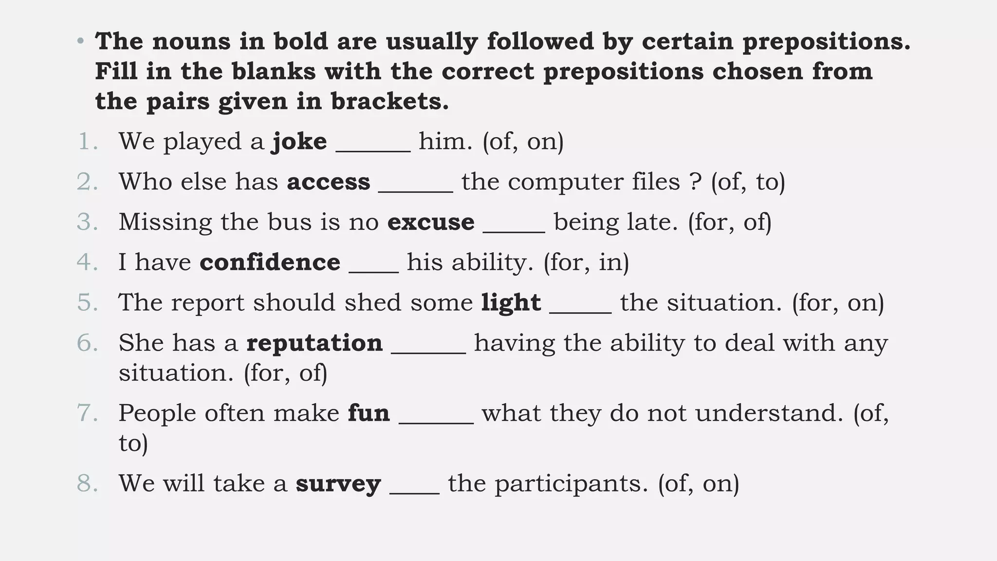 • The nouns in bold are usually followed by certain prepositions.
Fill in the blanks with the correct prepositions chosen from
the pairs given in brackets.
1. We played a joke ______ him. (of, on)
2. Who else has access ______ the computer files ? (of, to)
3. Missing the bus is no excuse _____ being late. (for, of)
4. I have confidence ____ his ability. (for, in)
5. The report should shed some light _____ the situation. (for, on)
6. She has a reputation ______ having the ability to deal with any
situation. (for, of)
7. People often make fun ______ what they do not understand. (of,
to)
8. We will take a survey ____ the participants. (of, on)
 