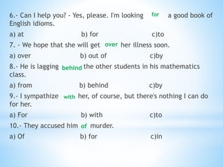 6.- Can I help you? - Yes, please. I'm looking a good book of
English idioms.
a) at b) for c)to
7. - We hope that she will get her illness soon.
a) over b) out of c)by
8.- He is lagging the other students in his mathematics
class.
a) from b) behind c)by
9.- I sympathize her, of course, but there's nothing I can do
for her.
a) For b) with c)to
10.- They accused him murder.
a) Of b) for c)in
for
over
with
behind
of
 