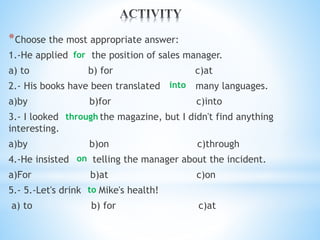 *Choose the most appropriate answer:
1.-He applied the position of sales manager.
a) to b) for c)at
2.- His books have been translated many languages.
a)by b)for c)into
3.- I looked the magazine, but I didn't find anything
interesting.
a)by b)on c)through
4.-He insisted telling the manager about the incident.
a)For b)at c)on
5.- 5.-Let's drink Mike's health!
a) to b) for c)at
for
into
through
to
on
 
