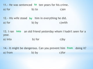 11.- He was sentenced ten years for his crime.
a) for b) to c)on
12.- His wife stood him in everything he did.
a) for b) by c)with
13. I ran an old friend yesterday whom I hadn't seen for a
year.
a) into b) for c)by
14.- It might be dangerous. Can you prevent him doing it?
a) from b) by c)for
to
by
into
from
 