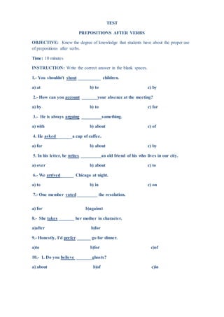 TEST
PREPOSITIONS AFTER VERBS
OBJECTIVE: Know the degree of knowledge that students have about the proper use
of prepositions after verbs.
Time: 10 minutes
INSTRUCTION: Write the correct answer in the blank spaces.
1.- You shouldn't shout __________ children.
a) at b) to c) by
2.- How can you account _______your absence at the meeting?
a) by b) to c) for
3.- He is always arguing _________something.
a) with b) about c) of
4. He asked_______a cup of coffee.
a) for b) about c) by
5. In his letter, he writes _________an old friend of his who lives in our city.
a) over b) about c) to
6.- We arrived______ Chicago at night.
a) to b) in c) on
7.- One member voted _________ the resolution.
a) for b)against
8.- She takes _______ her mother in character.
a)after b)for
9.- Honestly, I'd prefer ______ go for dinner.
a)to b)for c)of
10.- 1. Do you believe _______ghosts?
a) about b)of c)in
 