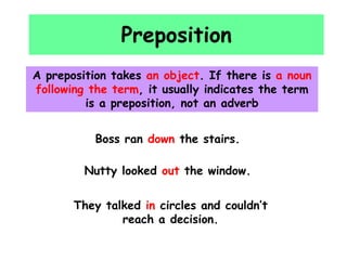 Preposition
A preposition takes an object. If there is a noun
following the term, it usually indicates the term
is a preposition, not an adverb
Boss ran down the stairs.
Nutty looked out the window.
They talked in circles and couldn’t
reach a decision.