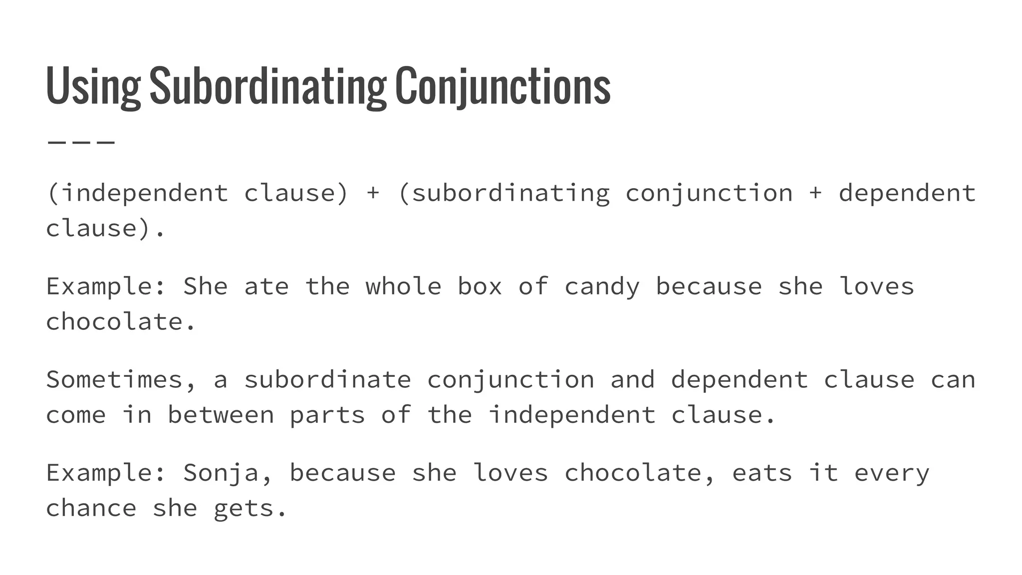 Using Subordinating Conjunctions
(independent clause) + (subordinating conjunction + dependent
clause).
Example: She ate the whole box of candy because she loves
chocolate.
Sometimes, a subordinate conjunction and dependent clause can
come in between parts of the independent clause.
Example: Sonja, because she loves chocolate, eats it every
chance she gets.
 