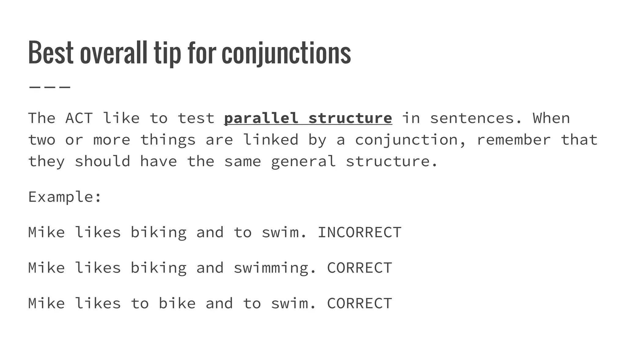 Best overall tip for conjunctions
The ACT like to test parallel structure in sentences. When
two or more things are linked by a conjunction, remember that
they should have the same general structure.
Example:
Mike likes biking and to swim. INCORRECT
Mike likes biking and swimming. CORRECT
Mike likes to bike and to swim. CORRECT
 