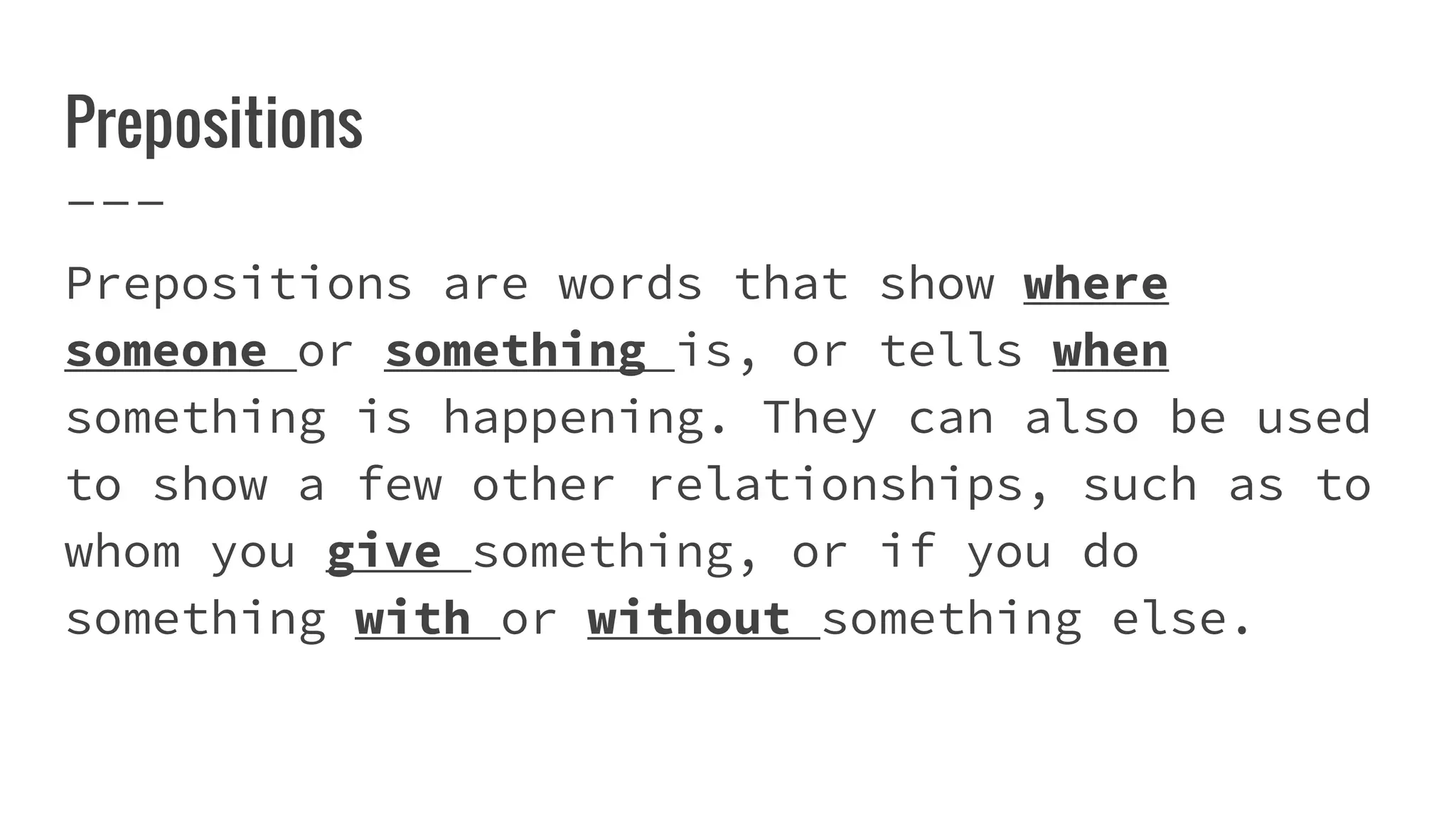 Prepositions
Prepositions are words that show where
someone or something is, or tells when
something is happening. They can also be used
to show a few other relationships, such as to
whom you give something, or if you do
something with or without something else.
 