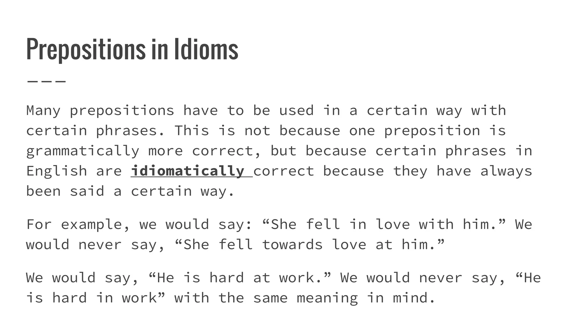 Prepositions in Idioms
Many prepositions have to be used in a certain way with
certain phrases. This is not because one preposition is
grammatically more correct, but because certain phrases in
English are idiomatically correct because they have always
been said a certain way.
For example, we would say: “She fell in love with him.” We
would never say, “She fell towards love at him.”
We would say, “He is hard at work.” We would never say, “He
is hard in work” with the same meaning in mind.
 