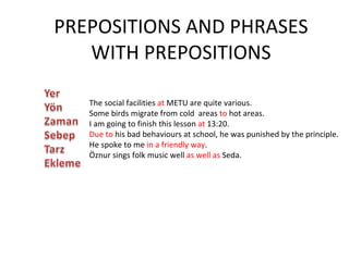 PREPOSITIONS AND PHRASES WITH PREPOSITIONS The social facilities  at  METU are quite various. Some birds migrate from cold  areas  to  hot areas. I am going to finish this lesson  at  13:20. Due to  his bad behaviours at school, he was punished by the principle. He spoke to me  in a friendly way . Öznur sings folk music well  as well as  Seda. 