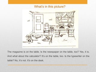 What’s in this picture?
The magazine is on the table. Is the newspaper on the table, too? Yes, it is.
And what about the calculator? It’s on the table, too. Is the typewriter on the
table? No, it’s not. It’s on the desk.
 