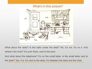 What’s in this picture?
What about the radio? Is the radio under the desk? No, it’s not. It’s on it. And
where’s the chair? It’s over there, next to the door.
And what about the telephone? It’s on the small table. Is the small table next to
the desk? Yes, it is. It’s next to the desk. It’s between the desk and the chair.
 