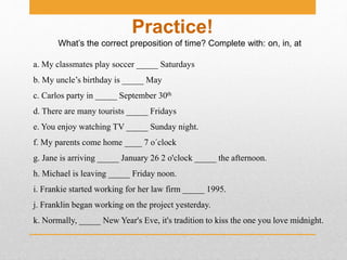 What’s the correct preposition of time? Complete with: on, in, at
Practice!
a. My classmates play soccer _____ Saturdays
b. My uncle’s birthday is _____ May
c. Carlos party in _____ September 30th
d. There are many tourists _____ Fridays
e. You enjoy watching TV _____ Sunday night.
f. My parents come home ____ 7 o´clock
g. Jane is arriving _____ January 26 2 o'clock _____ the afternoon.
h. Michael is leaving _____ Friday noon.
i. Frankie started working for her law firm _____ 1995.
j. Franklin began working on the project yesterday.
k. Normally, _____ New Year's Eve, it's tradition to kiss the one you love midnight.
 