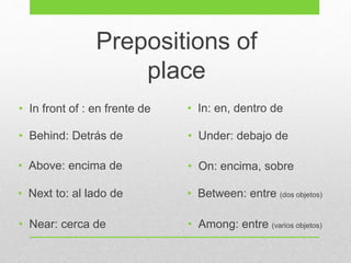 • In front of : en frente de
• Behind: Detrás de
• Above: encima de
• Next to: al lado de
• Under: debajo de
• On: encima, sobre
• In: en, dentro de
• Between: entre (dos objetos)
• Among: entre (varios objetos)• Near: cerca de
Prepositions of
place
 