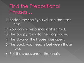 Find the Prepositional
Phrases…
1. Beside the shelf you will see the trash
can.
2. You can have a snack after Paul.
3. The puppy ran into the dog house.
4. The door of the house was open.
5. The book you need is between those
two.
6. Put the shoes under the chair.
 