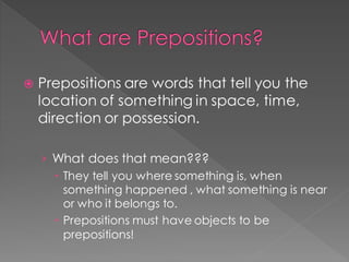 What are Prepositions?
 Prepositions are words that tell you the
location of something in space, time,
direction or possession.
› What does that mean???
 They tell you where something is, when
something happened , what something is near
or who it belongs to.
 Prepositions must have objects to be
prepositions!
 