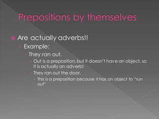 Prepositions by themselves
 Are actually adverbs!!
› Example:
 They ran out.
 Out is a preposition, but it doesn’t have an object, so
it is actually an adverb!
 They ran out the door.
 This is a preposition because it has an object to “run
out”
 