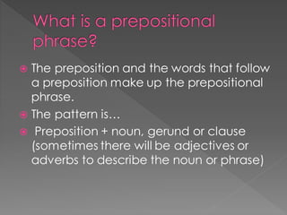 What is a prepositional
phrase?
 The preposition and the words that follow
a preposition make up the prepositional
phrase.
 The pattern is…
 Preposition + noun, gerund or clause
(sometimes there will be adjectives or
adverbs to describe the noun or phrase)
 