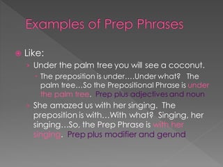 Examples of Prep Phrases
 Like:
› Under the palm tree you will see a coconut.
 The preposition is under….Under what? The
palm tree…So the Prepositional Phrase is under
the palm tree. Prep plus adjectives and noun
› She amazed us with her singing. The
preposition is with…With what? Singing, her
singing…So, the Prep Phrase is with her
singing. Prep plus modifier and gerund
 