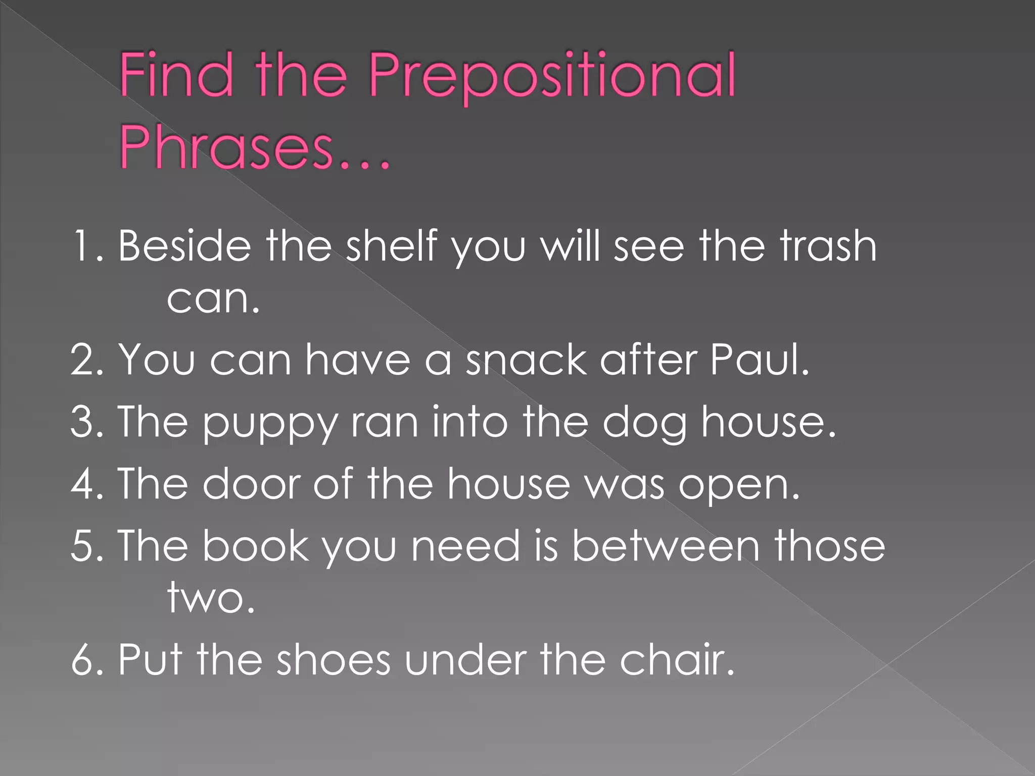1. Beside the shelf you will see the trash
can.
2. You can have a snack after Paul.
3. The puppy ran into the dog house.
4. The door of the house was open.
5. The book you need is between those
two.
6. Put the shoes under the chair.
 