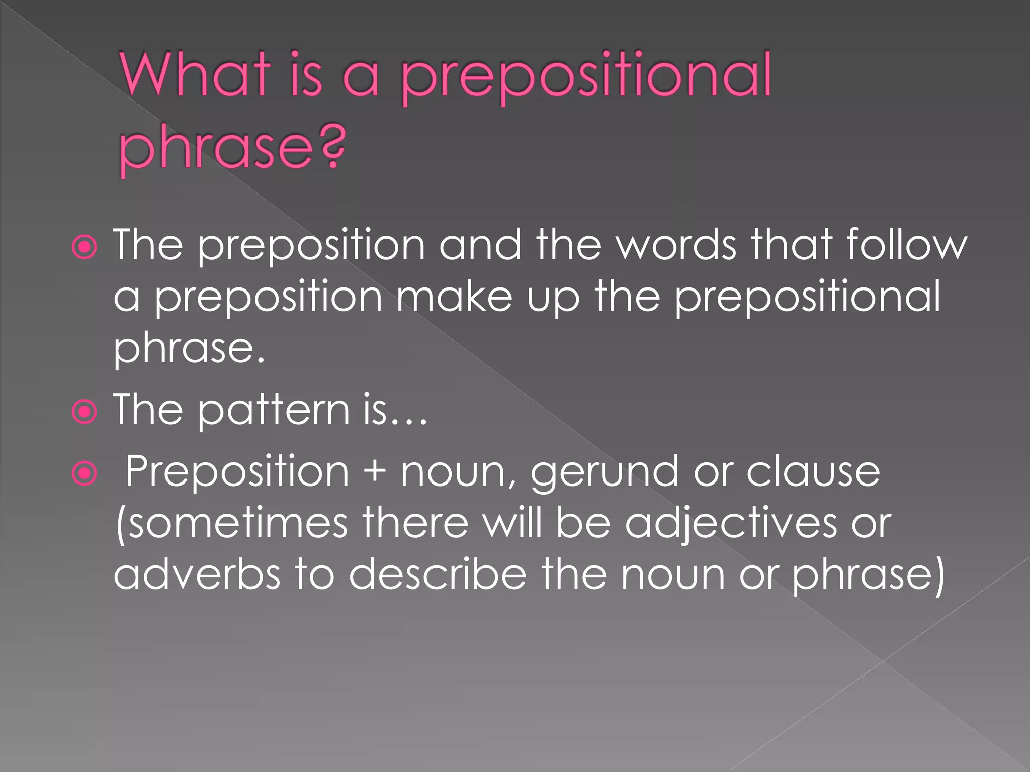  The preposition and the words that follow
a preposition make up the prepositional
phrase.
 The pattern is…
 Preposition + noun, gerund or clause
(sometimes there will be adjectives or
adverbs to describe the noun or phrase)
 