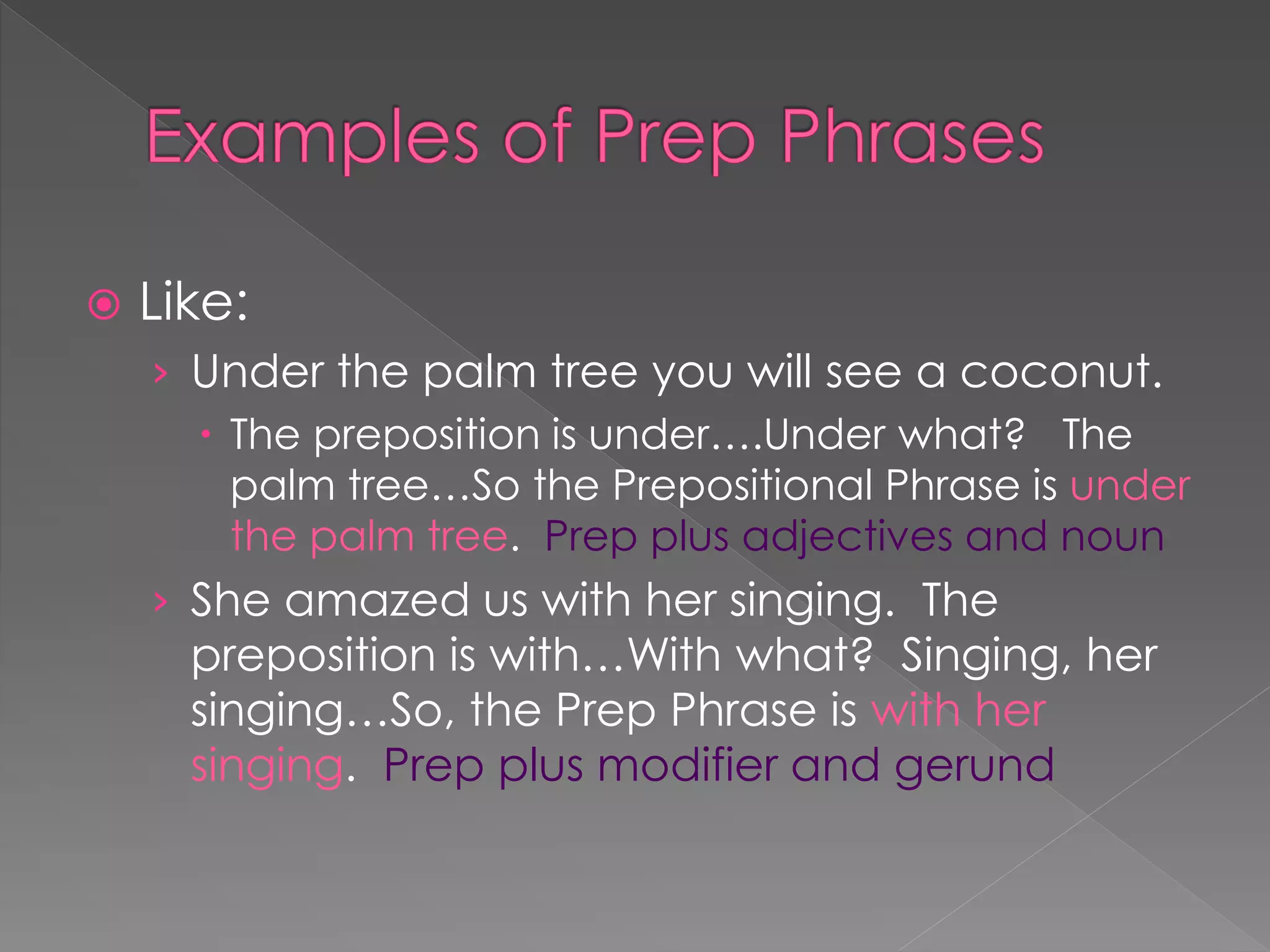  Like:
› Under the palm tree you will see a coconut.
 The preposition is under….Under what? The
palm tree…So the Prepositional Phrase is under
the palm tree. Prep plus adjectives and noun
› She amazed us with her singing. The
preposition is with…With what? Singing, her
singing…So, the Prep Phrase is with her
singing. Prep plus modifier and gerund
 