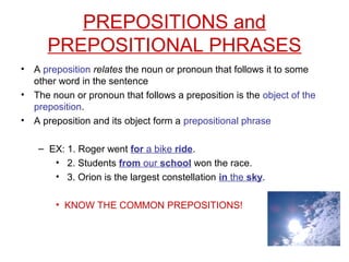 PREPOSITIONS and
PREPOSITIONAL PHRASES
• A preposition relates the noun or pronoun that follows it to some
other word in the sentence
• The noun or pronoun that follows a preposition is the object of the
preposition.
• A preposition and its object form a prepositional phrase
– EX: 1. Roger went for a bike ride.
• 2. Students from our school won the race.
• 3. Orion is the largest constellation in the sky.
• KNOW THE COMMON PREPOSITIONS!
 