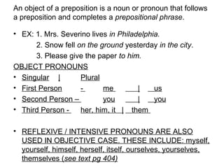 An object of a preposition is a noun or pronoun that follows
a preposition and completes a prepositional phrase.
• EX: 1. Mrs. Severino lives in Philadelphia.
2. Snow fell on the ground yesterday in the city.
3. Please give the paper to him.
OBJECT PRONOUNS
• Singular | Plural
• First Person - me | us
• Second Person – you | you
• Third Person - her, him, it | them
• REFLEXIVE / INTENSIVE PRONOUNS ARE ALSO
USED IN OBJECTIVE CASE. THESE INCLUDE: myself,
yourself, himself, herself, itself, ourselves, yourselves,
themselves (see text pg 404)
 