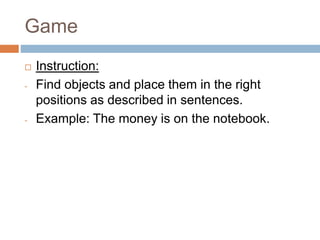 Game
 Instruction:
- Find objects and place them in the right
positions as described in sentences.
- Example: The money is on the notebook.
 