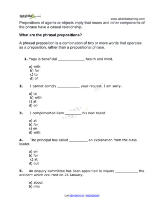 www.takshilalearning.com
Call 08045681010 / 8800999284
Prepositions of agents or objects imply that nouns and other components of
the phrase have a casual relationship.
What are the phrasal prepositions?
A phrasal preposition is a combination of two or more words that operates
as a preposition, rather than a prepositional phrase.
1. Yoga is beneficial _____________ health and mind.
a) with
b) for
c) to
d) of
2. I cannot comply ___________ your request. I am sorry.
a) to
b) with
c) at
d) on
3. I complimented Ram ________ his new beard.
a) at
b) for
c) on
d) with
4. The principal has called _________ an explanation from the class
leader.
a) on
b) for
c) at
d) out
5. An enquiry committee has been appointed to inquire ___________ the
accident which occurred on 24 January.
a) about
b) into
 