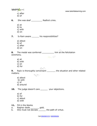 www.takshilalearning.com
Call 08045681010 / 8800999284
c) after
d) of
6. She was deaf _________ Radha’s cries.
a) at
b) to
c) with
d) on
7. Is Ram aware ______ his responsibilities?
a) about
b) of
c) after
d) on
8. The medal was conferred __________ him at the felicitation
ceremony.
a) at
b) with
c) on
d) for
9. Rajiv is thoroughly conversant _______ the situation and other related
matters.
a) about
b) with
c) of
d) around
10. The judge doesn’t care ______ your objections.
a) of
b) for
c) about
d) with
11. Fill in the blanks
a. Raghav deals _______ gold.
b. One must not deviate ______ the path of virtue.
 
