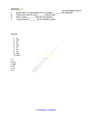 www.takshilalearning.com
Call 08045681010 / 8800999284
c. Eventually, he persuaded me to comply _______ his requests
d. There are a lot of cures _____ corona now.
e. Sita is keen ______ visit her hometown.
f. I was anxious ______ go to tonight’s party
Answer
1. to
2. with
3. on
4. for
5. into
6. to
7. of
8. on
9. with
10. about
11.
a. in
b. from
c. with
d. for
e. on
f. to
 