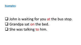 Examples:
 John is waiting for you at the bus stop.
 Grandpa sat on the bed.
 She was talking to him.
 